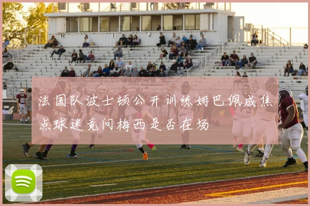 法国队波士顿公开训练姆巴佩成焦点球迷竟问梅西是否在场