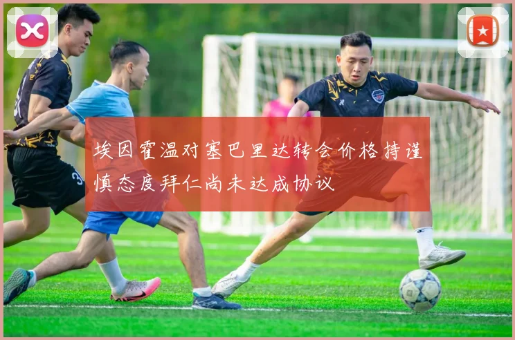 埃因霍温对塞巴里达转会价格持谨慎态度拜仁尚未达成协议