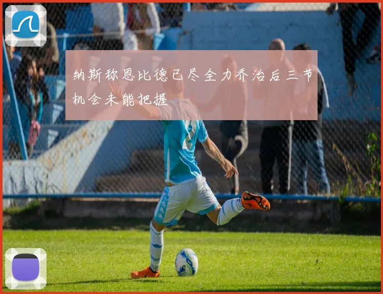 纳斯称恩比德已尽全力乔治后三节机会未能把握