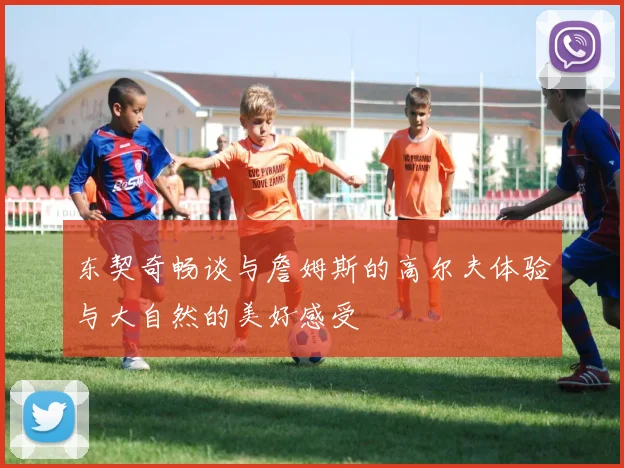 东契奇畅谈与詹姆斯的高尔夫体验与大自然的美好感受