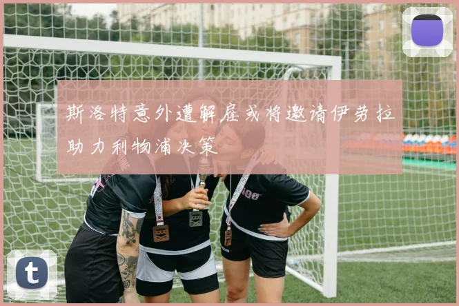 斯洛特意外遭解雇或将邀请伊劳拉助力利物浦决策