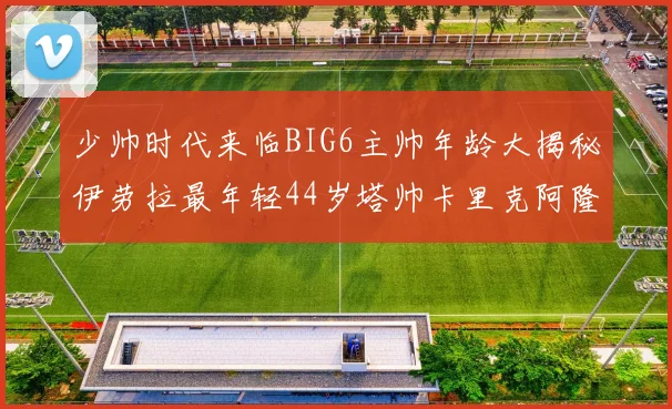 少帅时代来临BIG6主帅年龄大揭秘伊劳拉最年轻44岁塔帅卡里克阿隆索齐聚