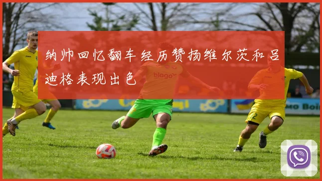 纳帅回忆翻车经历赞扬维尔茨和吕迪格表现出色