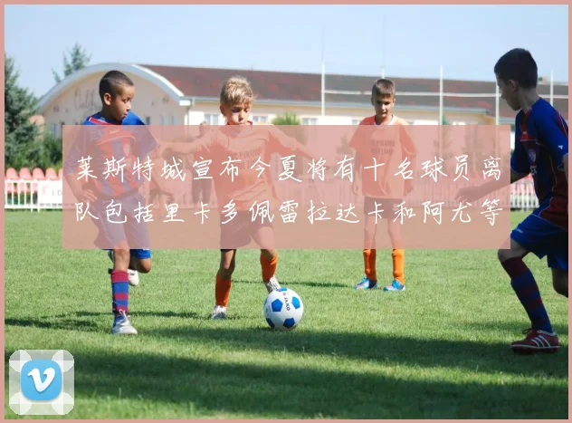 莱斯特城宣布今夏将有十名球员离队包括里卡多佩雷拉达卡和阿尤等人