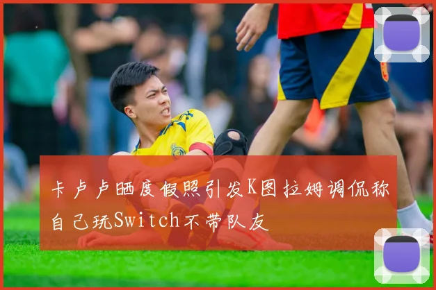 卡卢卢晒度假照引发K图拉姆调侃称自己玩Switch不带队友