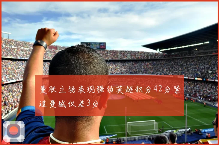 曼联主场表现强劲英超积分42分紧追曼城仅差3分
