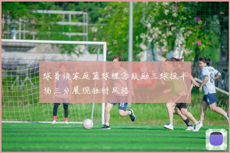 球哥谈家庭篮球理念鼓励三球投半场三分展现独特风格