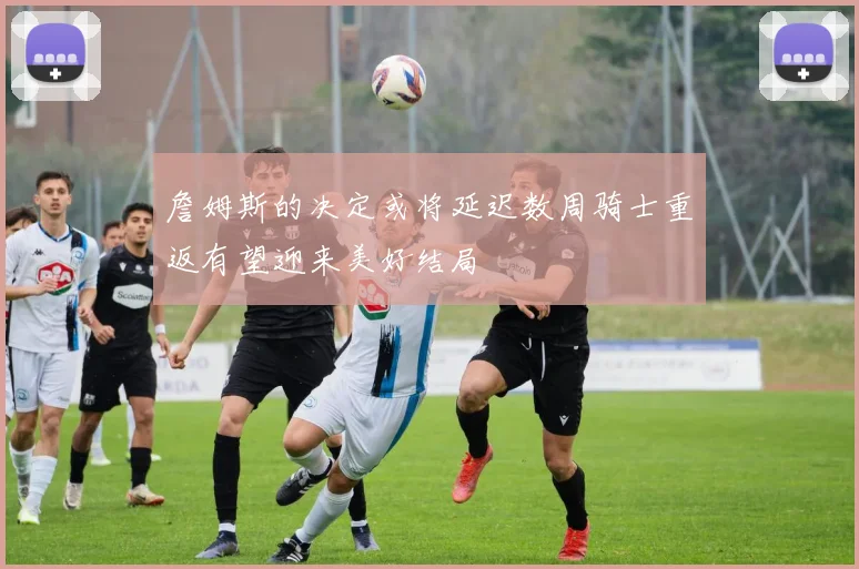 詹姆斯的决定或将延迟数周骑士重返有望迎来美好结局