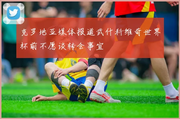 克罗地亚媒体报道武什科维奇世界杯前不愿谈转会事宜
